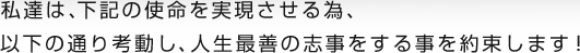 私達は、下記の使命を実現させる為、以下の通り考動し、人生最善の志事をする事を約束します！